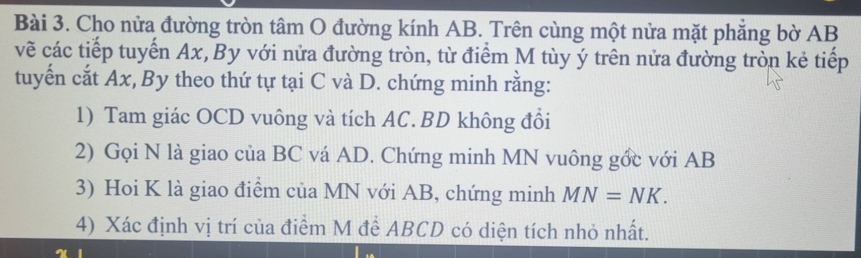 Cho nửa đường tròn tâm O đường kính AB. Trên cùng một nửa mặt phăng bờ AB
vẽ các tiếp tuyến Ax, By với nửa đường tròn, từ điểm M tùy ý trên nửa đường tròn kẻ tiếp 
tuyến cắt Ax, By theo thứ tự tại C và D. chứng minh rằng: 
1) Tam giác OCD vuông và tích AC. BD không đổi 
2) Gọi N là giao của BC vá AD. Chứng minh MN vuông gớc với AB
3) Hoi K là giao điểm của MN với AB, chứng minh MN=NK. 
4) Xác định vị trí của điểm M để ABCD có diện tích nhỏ nhất.