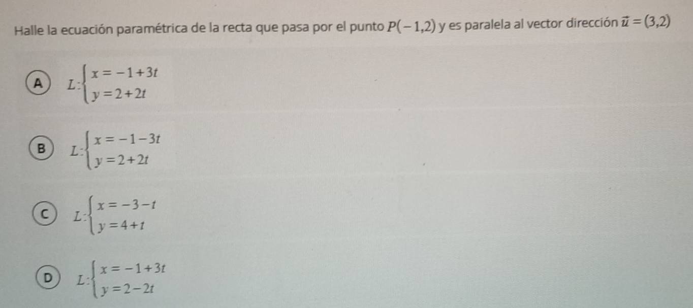 Halle la ecuación paramétrica de la recta que pasa por el punto P(-1,2) y es paralela al vector dirección vector u=(3,2)
A L:beginarrayl x=-1+3t y=2+2tendarray.
B L:beginarrayl x=-1-3t y=2+2tendarray.
C L:beginarrayl x=-3-t y=4+tendarray.
D L:beginarrayl x=-1+3t y=2-2tendarray.