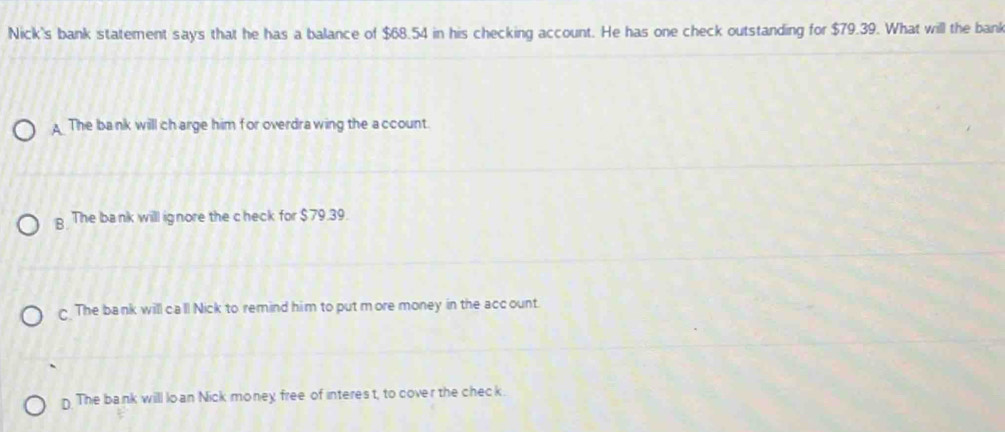 Nick's bank statement says that he has a balance of $68.54 in his checking account. He has one check outstanding for $79.39. What will the bank
A The bank will ch arge him for overdra wing the a ccount.
g The bank will ignore the c heck for $79.39.
The bank will ca'll Nick to remind him to put more money in the account.
n The bank will lo an Nick money free of interes t, to cover the check.