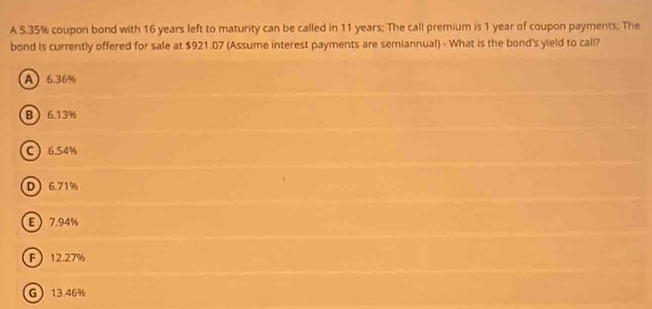 A 5.35% coupon bond with 16 years left to maturity can be called in 11 years; The call premium is 1 year of coupon payments; The
bond is currently offered for sale at $921.07 (Assume interest payments are semiannual) - What is the bond's yield to call?
A 6.36%
B 6.13%
C 6.54%
D  6.71%
E 7.94%
F 12.27%
G 13.46%