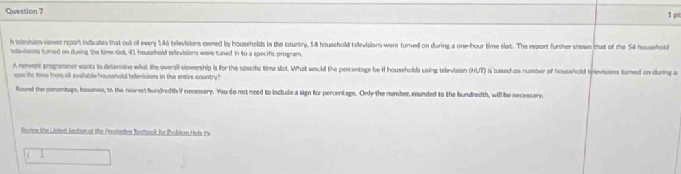 A television viewer report indicates that out of every 146 televisions owned by households in the country, 54 household televisions were turned on during a one-hour time slot. The report further shows that of the 54 household 
televisions turned on during the time slot, 41 household televisions were tuned in to a specific program. 
A network programmer wants to determine what the overall viewership is for the specifc time slot. What would the percentage be if households using television (HUT) is based on number of household televisions turned on during a 
specifc time from all evailable household televisions in the entire country? 
llound the percentage, however, to the nearest hundredth if necessary. You do not need to include a sign for percentage. Only the number, rounded to the hundredth, will be necessary, 
Revinn the Linked Section of the Preslebra Textbook for Problem Hel 
1