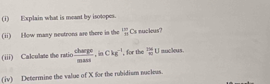 Explain what is meant by isotopes. 
(ii) How many neutrons are there in the _(55)^(137)Csnucleu s? 
(iii) Calculate the ratio  charge/mass  , in Ckg^(-1) , for the _(92)^(236)U nucleus. 
(iv) Determine the value of X for the rubidium nucleus.