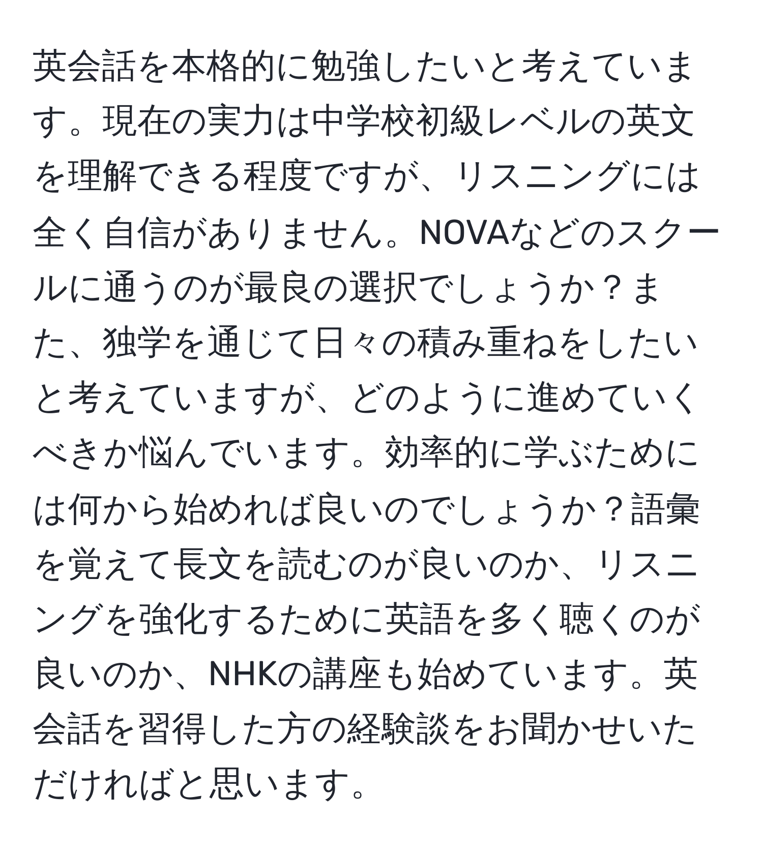 英会話を本格的に勉強したいと考えています。現在の実力は中学校初級レベルの英文を理解できる程度ですが、リスニングには全く自信がありません。NOVAなどのスクールに通うのが最良の選択でしょうか？また、独学を通じて日々の積み重ねをしたいと考えていますが、どのように進めていくべきか悩んでいます。効率的に学ぶためには何から始めれば良いのでしょうか？語彙を覚えて長文を読むのが良いのか、リスニングを強化するために英語を多く聴くのが良いのか、NHKの講座も始めています。英会話を習得した方の経験談をお聞かせいただければと思います。