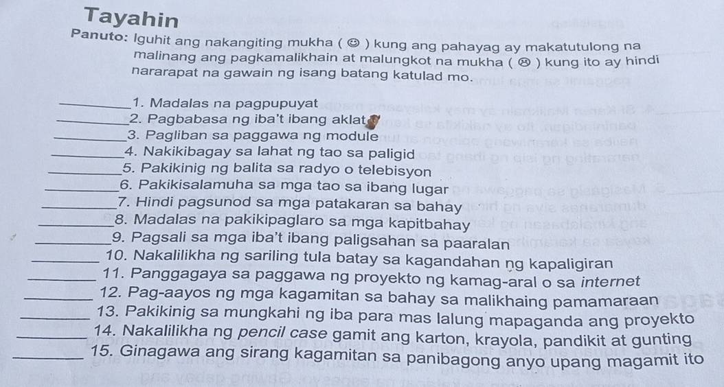 Tayahin 
Panuto: Iguhit ang nakangiting mukha ( © ) kung ang pahayag ay makatutulong na 
malinang ang pagkamalikhain at malungkot na mukha ( ⑭ ) kung ito ay hindi 
nararapat na gawain ng isang batang katulad mo. 
_1. Madalas na pagpupuyat 
_2. Pagbabasa ng iba't ibang aklat 
_3. Pagliban sa paggawa ng module 
_4. Nakikibagay sa lahat ng tao sa paligid 
_5. Pakikinig ng balita sa radyo o telebisyon 
_6. Pakikisalamuha sa mga tao sa ibang lugar 
_7. Hindi pagsunod sa mga patakaran sa bahay 
_8. Madalas na pakikipaglaro sa mga kapitbahay 
_9. Pagsali sa mga iba't ibang paligsahan sa paaralan 
_10. Nakalilikha ng sariling tula batay sa kagandahan ng kapaligiran 
_11. Panggagaya sa paggawa ng proyekto ng kamag-aral o sa internet 
_12. Pag-aayos ng mga kagamitan sa bahay sa malikhaing pamamaraan 
_13. Pakikinig sa mungkahi ng iba para mas lalung mapaganda ang proyekto 
_14. Nakalilikha ng pencil case gamit ang karton, krayola, pandikit at gunting 
_15. Ginagawa ang sirang kagamitan sa panibagong anyo upang magamit ito