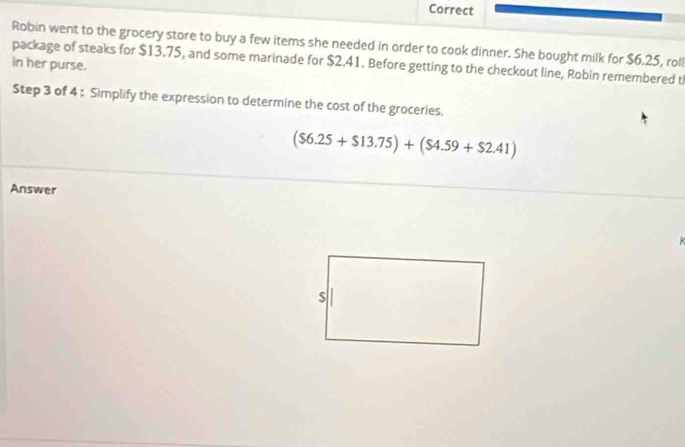 Correct 
Robin went to the grocery store to buy a few items she needed in order to cook dinner. She bought milk for $6.25, roll 
in her purse. package of steaks for $13.75, and some marinade for $2.41. Before getting to the checkout line, Robin remembered t 
Step 3 of 4 : Simplify the expression to determine the cost of the groceries.
($6.25+$13.75)+($4.59+$2.41)
Answer