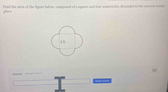 Find the Area of the figure below, composed of a square and four semicircles. Rounded to the nearest tenths 
place
10
Answer Attespt 2 out of 3 
Sabmit Answer