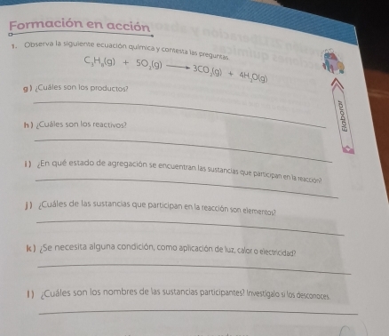 Formación en acción 
1. Observa la siguiente ecuación química y contesta las preguneas C_3H_8(g)+5O_2(g)to 3CO_2(g)+4H_2O(g)
g 》 ¿Cuáles son los productos? 
_ 
h ) ¿Cuáles son los reactivos? 
_ 
_ 
1 ¿En qué estado de agregación se encuentran las sustancias que participan en la reacción? 
_ 
]) ¿Cuáles de las sustancias que participan en la reacción son elementos? 
k) ¿Se necesita alguna condición, como aplicación de luz, calor o electricidad? 
_ 
1) Cuáles son los nombres de las sustancias participantes? Investigalo si los desconoces 
_