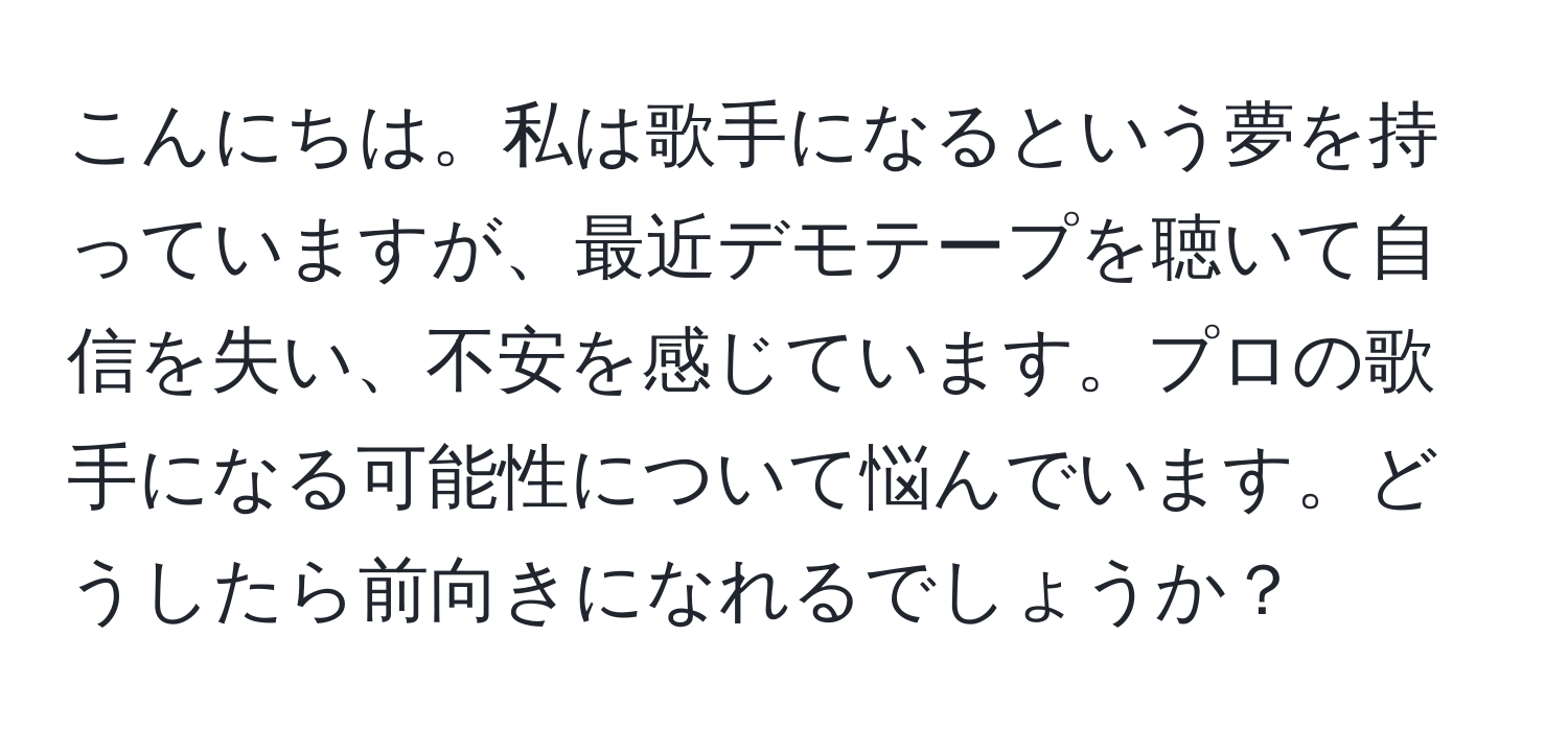 こんにちは。私は歌手になるという夢を持っていますが、最近デモテープを聴いて自信を失い、不安を感じています。プロの歌手になる可能性について悩んでいます。どうしたら前向きになれるでしょうか？