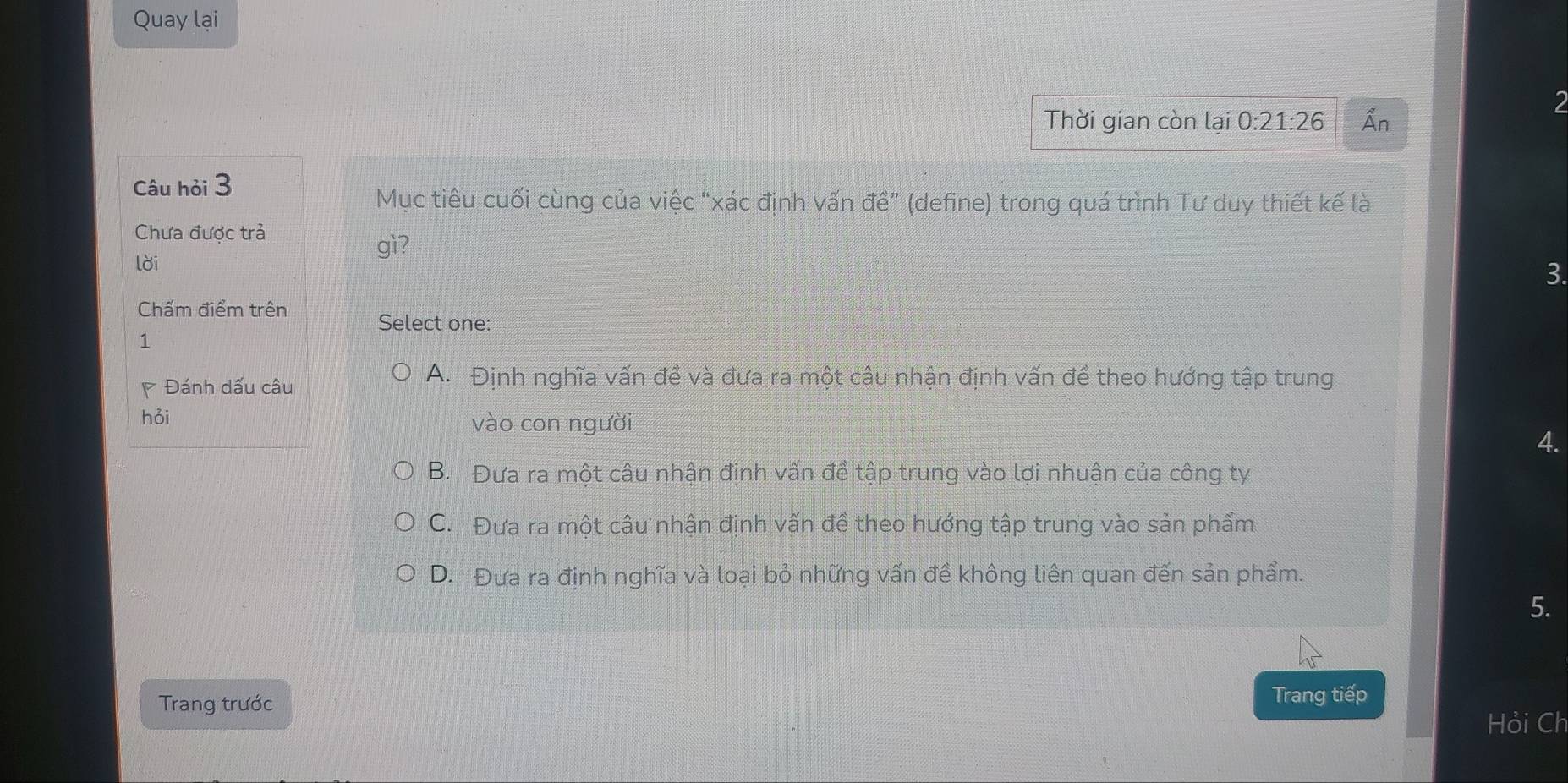 Quay lại
2
Thời gian còn lại 0:21:26 Ấn
Câu hỏi 3
Mục tiêu cuối cùng của việc "xác định vấn vector dhat e'' (define) trong quá trình Tư duy thiết kế là
Chưa được trả
lời
gì?
3.
Chấm điểm trên Select one:
1
Đánh dấu câu
A. Định nghĩa vấn đề và đưa ra một câu nhận định vấn đề theo hướng tập trung
hỏi vào con người
4.
B. Đưa ra một câu nhận định vấn để tập trung vào lợi nhuận của công ty
C. Đưa ra một câu nhận định vấn đề theo hướng tập trung vào sản phẩm
D. Đưa ra định nghĩa và loại bỏ những vấn đề không liên quan đến sản phẩm.
5.
Trang trước Trang tiếp
Hỏi Ch