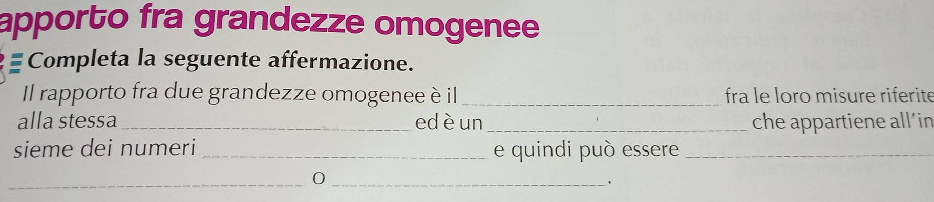 apporto fra grandezze omogenee 
Completa la seguente affermazione. 
Il rapporto fra due grandezze omogenee è il_ fra le loro misure riferite 
alla stessa _edèun_ che appartiene all’in 
sieme dei numeri _e quindi può essere_ 
_ 
_.