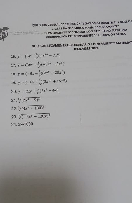 DireccIÓN general de eDucacióN teCnoLÓgICA inDustriaL y de sErvE 
C.E.T.I.S No. 33° 'CaRlos MaRía de BUStaMaNteE' 
i DEPARTAMENTO DE SERVICIOS DOCENTES TURNO MATUTINO 
DG 
coordinación del componente de formación básica 
GUÍA PARA EXAMEN EXTRAORDINARIO / PENSAMIENTO MATEMÁT 
DICIEMBRE 2024 
16. y=(6x- 1/2 )(4x^(10)-7x^4)
17. y=(3x^2- 1/5 )(-3x^7-5x^5)
18. y=(-8x- 1/9 )(2x^8-20x^2)
19. y=(-6x+ 1/5 )(3x^(11)+15x^3)
20. y=(5x- 1/3 )(2x^9-4x^3)
21. sqrt[8]((2x^4-9)^3)
22. sqrt[5]((4x^5-130)^8)
23. sqrt[5]((-6x^5-130x)^8)
24. 2x-1000