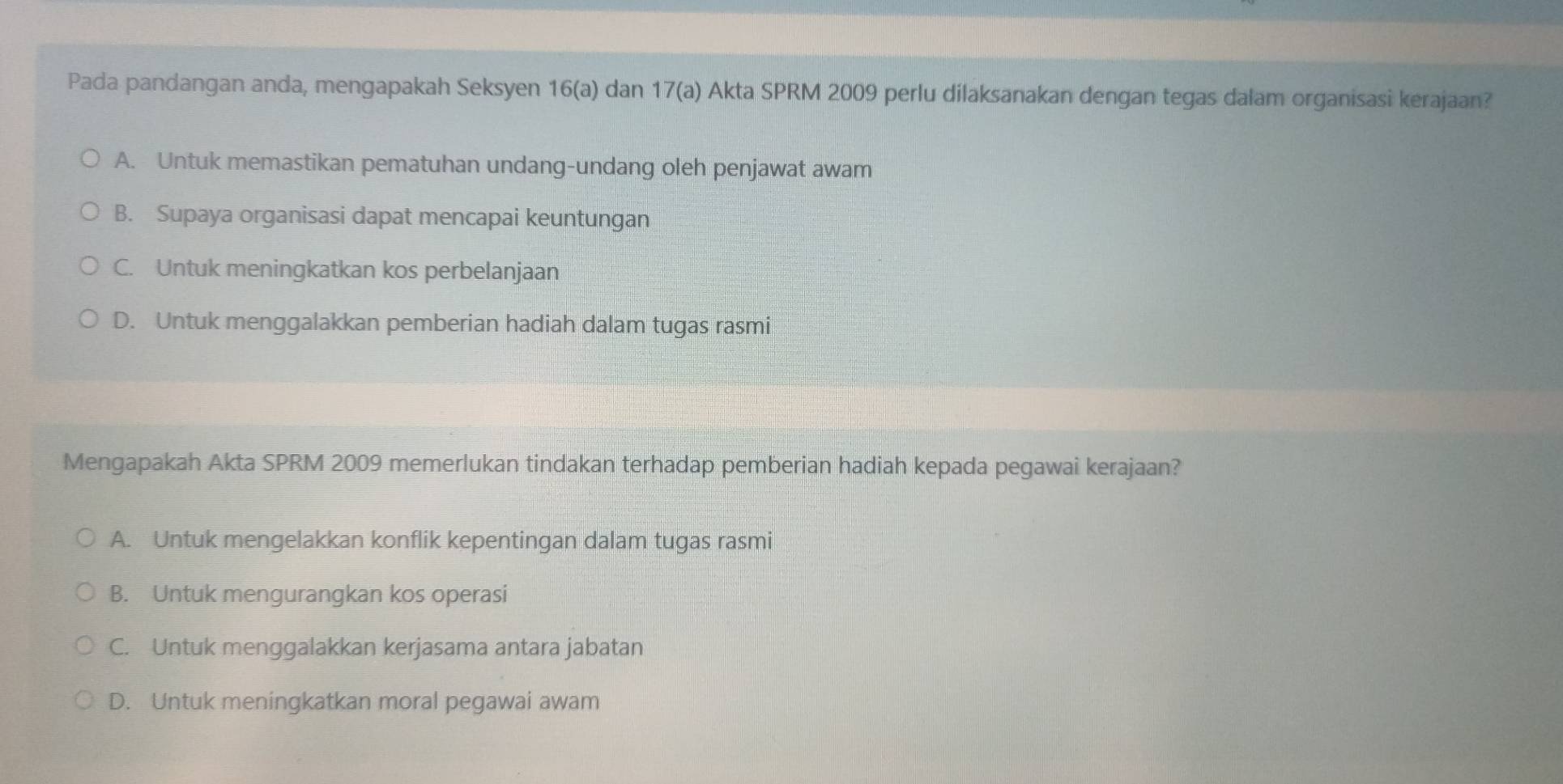 Pada pandangan anda, mengapakah Seksyen 16 (a) dan 17 (a) Akta SPRM 2009 perlu dilaksanakan dengan tegas dalam organisasi kerajaan?
A. Untuk memastikan pematuhan undang-undang oleh penjawat awam
B. Supaya organisasi dapat mencapai keuntungan
C. Untuk meningkatkan kos perbelanjaan
D. Untuk menggalakkan pemberian hadiah dalam tugas rasmi
Mengapakah Akta SPRM 2009 memerlukan tindakan terhadap pemberian hadiah kepada pegawai kerajaan?
A. Untuk mengelakkan konflik kepentingan dalam tugas rasmi
B. Untuk mengurangkan kos operasi
C. Untuk menggalakkan kerjasama antara jabatan
D. Untuk meningkatkan moral pegawai awam