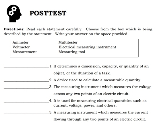 POSTTEST 
Directions: Read each statement carefully. Choose from the box which is being 
described by the statement. Write your answer on the space provided. 
Ammeter Multitester 
Voltmeter Electrical measuring instrument 
Measurement Measuring tool 
_1. It determines a dimension, capacity, or quantity of an 
object, or the duration of a task. 
_2. A device used to calculate a measurable quantity. 
_3. The measuring instrument which measures the voltage 
across any two points of an electric circuit. 
_4. It is used for measuring electrical quantities such as 
current, voltage, power, and others. 
_5. A measuring instrument which measures the current 
flowing through any two points of an electric circuit.