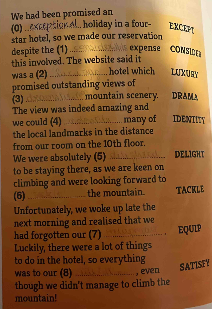 We had been promised an 
(0)_ 
holiday in a four- EXCEPT 
star hotel, so we made our reservation 
despite the (1) _expense CONSIDER 
this involved. The website said it 
was a (2)_ 
hotel which a LUXURY 
promised outstanding views of 
(3)_ 
mountain scenery. DRAMA 
The view was indeed amazing and 
we could (4) _many of IDENTITY 
the local landmarks in the distance 
from our room on the 10th floor. 
We were absolutely (5) _DELIGHT 
to be staying there, as we are keen on 
climbing and were looking forward to 
(6) _the mountain. TACKLE 
Unfortunately, we woke up late the 
next morning and realised that we 
had forgotten our (7)_ 
EQUIP 
Luckily, there were a lot of things 
to do in the hotel, so everything 
SATISFY 
was to our (8) _, even 
though we didn't manage to climb the 
mountain!