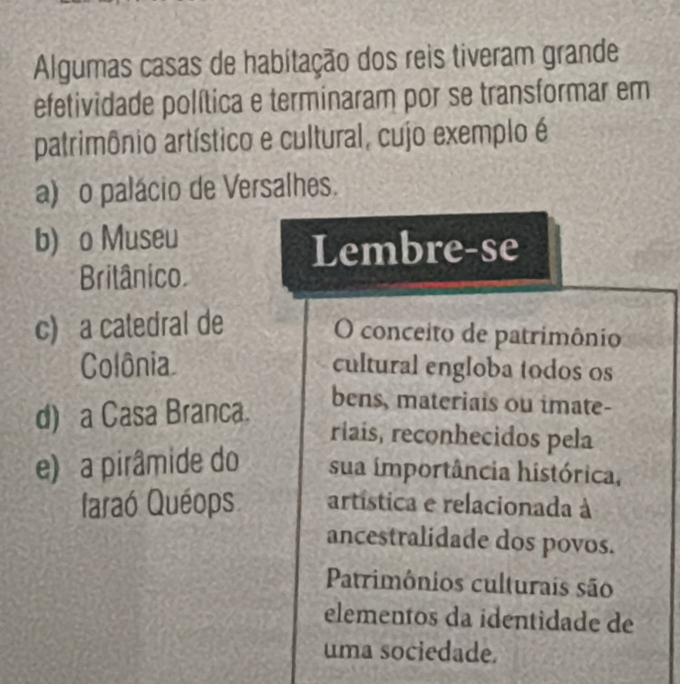 Algumas casas de habitação dos reis tiveram grande
efetividade política e terminaram por se transformar em
patrimônio artístico e cultural, cujo exemplo é
a) o palácio de Versalhes.
b) o Museu
Lembre-se
Britânico
c) a catedral de
O conceito de patrimônio
Colônia cultural engloba todos os
d) a Casa Branca.
bens, materiais ou imate-
riais, reconhecidos pela
e) a pirâmide do sua importância histórica,
laraó Quéops artística e relacionada à
ancestralidade dos povos.
Patrimônios culturais são
elementos da identidade de
uma sociedade.