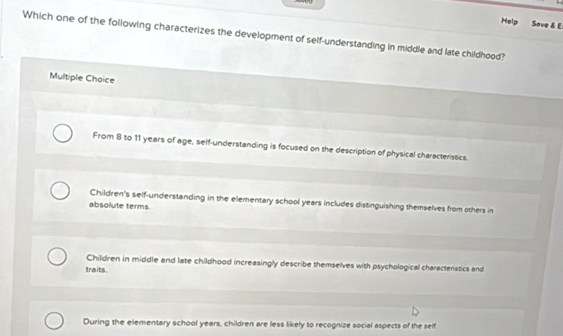 Help Save & E
Which one of the following characterizes the development of self-understanding in middle and late childhood?
Multiple Choice
From 8 to 11 years of age, self-understanding is focused on the description of physical characteristics.
Children's self-understanding in the elementary school years includes distinguishing themselves from others in
absolute terms.
Children in middle and late childhood increasingly describe themselves with psychological characteristics and
traits.
During the elementary school years, children are less likely to recognize social aspects of the self