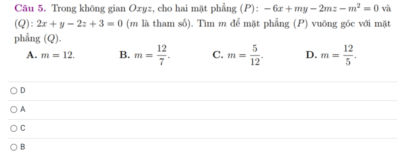 Trong không gian Oxyz, cho hai mặt phẳng (P): -6x+my-2mz-m^2=0 và
(Q):2x+y-2z+3=0 (m là tham số). Tìm m để mặt phẳng (P) vuông góc với mặt
phẳng (Q).
A. m=12. B. m= 12/7 . C. m= 5/12 . D. m= 12/5 . 
D
A
C
B