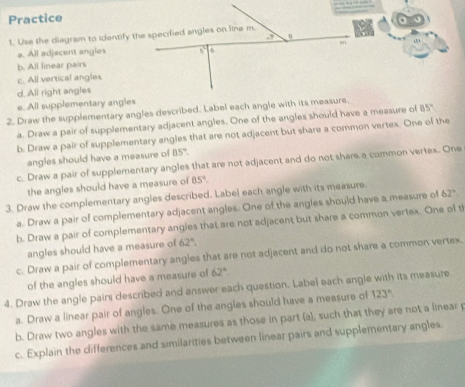 Practice                      
1. Use the diagram to identify the specified angles on line m.
a. All adjacent angles
b. All linear pairs
c. All vertical angles
d. All right angles
e. All supplementary angles
2. Draw the supplementary angles described. Label each angle with its measure.
a. Draw a pair of supplementary adjacent angles. One of the angles should have a measure of 85°
b. Draw a pair of supplementary angles that are not adjacent but share a common vertex. One of the
angles should have a measure of 85°.
c. Draw a pair of supplementary angles that are not adjacent and do not share a common vertex. One
the angles should have a measure of 85°,
3. Draw the complementary angles described. Label each angle with its measure.
a. Draw a pair of complementary adjacent angles. One of the angles should have a measure of 62°
b. Draw a pair of complementary angles that are not adjacent but share a common vertex. One of th
angles should have a measure of 62°
c. Draw a pair of complementary angles that are not adjacent and do not share a common vertex.
of the angles should have a measure of 62°.
4. Draw the angle pairs described and answer each question. Label each angle with its measure
a. Draw a linear pair of angles. One of the angles should have a measure of 123°
b. Draw two angles with the same measures as those in part (a), such that they are not a linear p
c. Explain the differences and similarities between linear pairs and supplementary angles.