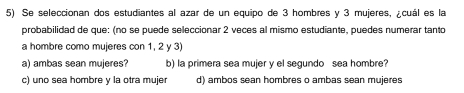 Se seleccionan dos estudiantes al azar de un equipo de 3 hombres y 3 mujeres, ¿cuál es la
probabilidad de que: (no se puede seleccionar 2 veces al mismo estudiante, puedes numerar tanto
a hombre como mujeres con 1, 2 y 3)
a) ambas sean mujeres? b) la primera sea mujer y el segundo sea hombre?
c) uno sea hombre y la otra mujer d) ambos sean hombres o ambas sean mujeres