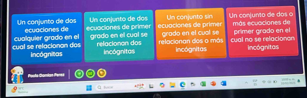 Un conjunto de dos Un conjunto de dos Un conjunto sin Un conjunto de dos o
ecuaciones de ecuaciones de primer ecuaciones de primer más ecuaciones de
cualquier grado en el grado en el cual se grado en el cual se primer grado en el
cual se relacionan dos relacionan dos relacionan dos o más cual no se relacionan
incógnitas incógnitas incógnitas incógnitas
Paola Damian Perez
10:00 a. m.
10/02/2025
tifC 
Buscar
Neblina