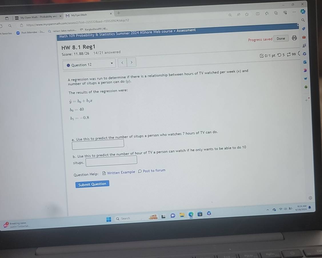 My Open Math - Probability and 1 MyOpenMath 
https://www.myopenmath.com/assess2/?cid=225532&aid=15932092#/skip/12 A 
rt favorites Past - nelson lakes nation... q^n KargboDora99 | 40... 
Math 109 Probability & Statistics Summer 2024 MShore Web course > Assessment 
Progress saved 
HW 8.1 Reg1 Done 
Score: 11.88/26 14/21 answered 
□0/1pt つ5 %99 
< > 
Question 12 
A regression was run to determine if there is a relationship between hours of TV watched per week (x) and 
number of situps a person can do (y). 
The results of the regression were:
hat y=b_0+b_1x
b_0=40
b_1=-0.8
a. Use this to predict the number of situps a person who watches 7 hours of TV can do. 
b. Use this to predict the number of hour of TV a person can watch if he only wants to be able to do 10
situps. 
Question Help: Written Example D Post to forum 
Submit Question 
B:24 AM 
6/18/2024 a 
Search 
Breaking news 
Justín Timberal