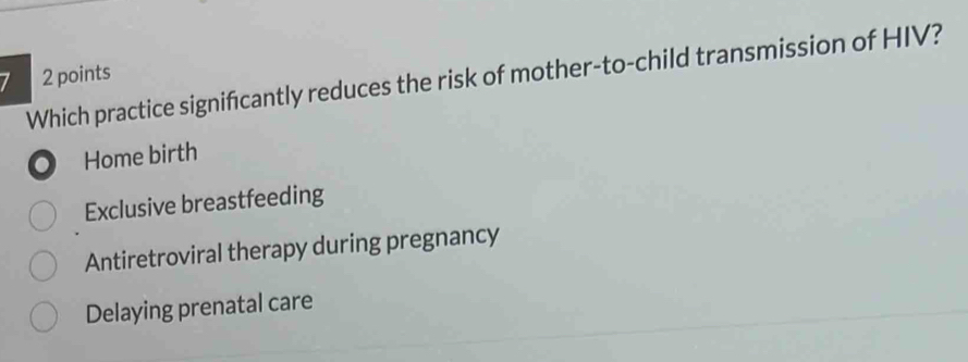 Which practice signifcantly reduces the risk of mother-to-child transmission of HIV? 2 points
. Home birth
Exclusive breastfeeding
Antiretroviral therapy during pregnancy
Delaying prenatal care