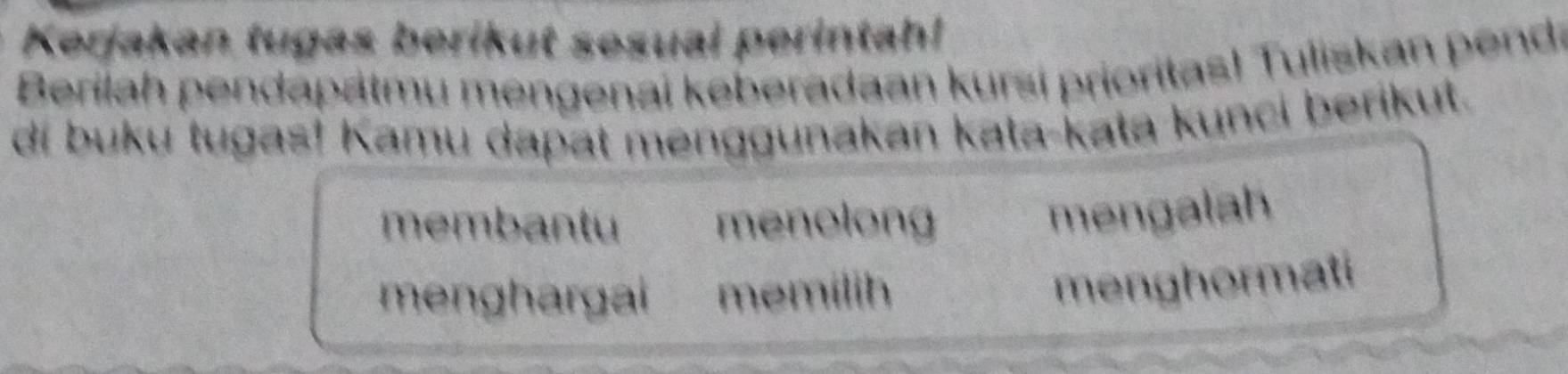 Kerjakan tugas berikut sesual perintah! 
Berilah pendapätmu mengenai keberadaan kursi prioritas! Tuliskan pend: 
di buku tugas! Kamu dapat menggunakan kata-kata kunci berikut. 
membantu menolong 
mengalah 
menghargai memilih 
menghormati