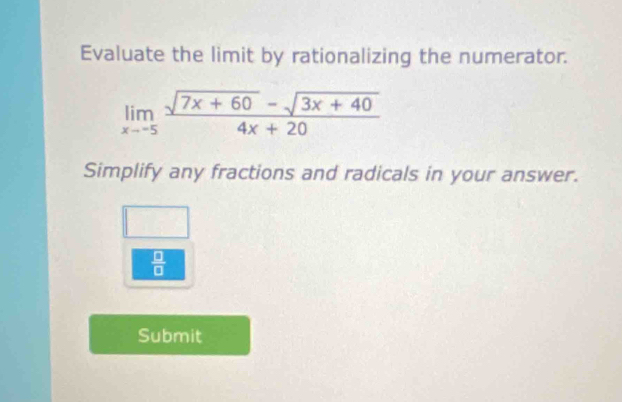 Evaluate the limit by rationalizing the numerator.
limlimits _xto -5 (sqrt(7x+60)-sqrt(3x+40))/4x+20 
Simplify any fractions and radicals in your answer.
 □ /□  
Submit