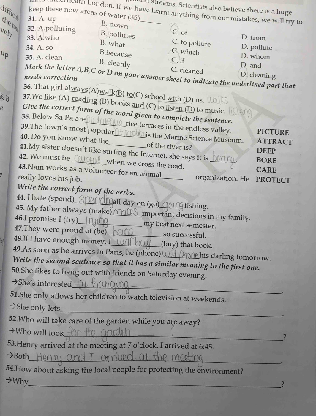 ound streams. Scientists also believe there is a huge
keep these new areas of water (35)
demeath London. If we have learnt anything from our mistakes, we will try to
difficul 31. A. up
B. down
the to 32. A.polluting B. pollutes _D. from
C. of
vely 33. A.who B. what D. pollute
C. to pollute
34. A. so
C. which D. whom
B.because
up 35. A. clean C. if D. and
B. cleanly C. cleaned D. cleaning
Mark the letter A,B,C or D on your answer sheet to indicate the underlined part that
needs correction
36. That girl always(A)walk(B) to(C) school with (D) us.
&B 37.We like (A) reading (B) books and (C) to listen (D) to music.
e Give the correct form of the word given to complete the sentence.
38. Below Sa Pa are _rice terraces in the endless valley. PICTURE
39.The town’s most popular Lis the Marine Science Museum. ATTRACT
40. Do you know what the_ _of the river is?
DEEP
41.My sister doesn’t like surfing the Internet, she says it is
BORE
42. We must be_ when we cross the road. _CARE
43.Nam works as a volunteer for an animal
really loves his job.
_organization. He PROTECT
Write the correct form of the verbs.
44. I hate (spend)_ all day on (go) fishing.
45. My father always (make)_ important decisions in my family.
46.I promise I (try)_ my best next semester.
47.They were proud of (be)_ so successful.
48.If I have enough money, I_ (buy) that book.
49.As soon as he arrives in Paris, he (phone)_ his darling tomorrow.
Write the second sentence so that it has a similar meaning to the first one.
50.She likes to hang out with friends on Saturday evening.
→She’s interested __.
51.She only allows her children to watch television at weekends.
_
→She only lets
.
52.Who will take care of the garden while you are away?
→Who will look
_？
53.Henry arrived at the meeting at 7 o’clock. I arrived at 6:45.
_
→Both
.
54.How about asking the local people for protecting the environment?
→Why_
？