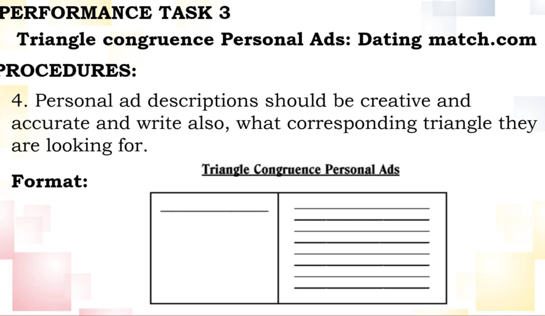 PERFORMANCE TASK 3 
Triangle congruence Personal Ads: Dating match.com 
PROCEDURES: 
4. Personal ad descriptions should be creative and 
accurate and write also, what corresponding triangle they 
are looking for. 
Format: