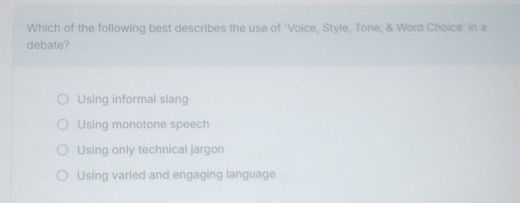 Which of the following best describes the use of 'Voice, Style, Tone, & Word Choice' in a
debate?
Using informal slang
Using monotone speech
Using only technical jargon
Using varied and engaging language