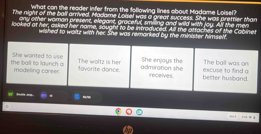 What can the reader infer from the following lines about Madame Loisel?
The night of the ball arrived. Madame Loisel was a great success. She was prettier than
any other woman present, elegant, graceful, smiling and wild with joy. All the men
looked at her, asked her name, sought to be introduced. All the attaches of the Cabinet
wished to waltz with her. She was remarked by the minister himself.
She wanted to use She enjoys the
the ball to launch a The waltz is her The ball was an
admiration she
modeling career. favorite dance. excuse to find a
receives. better husband.
Double Jeop X x2 50/50
Dec 5