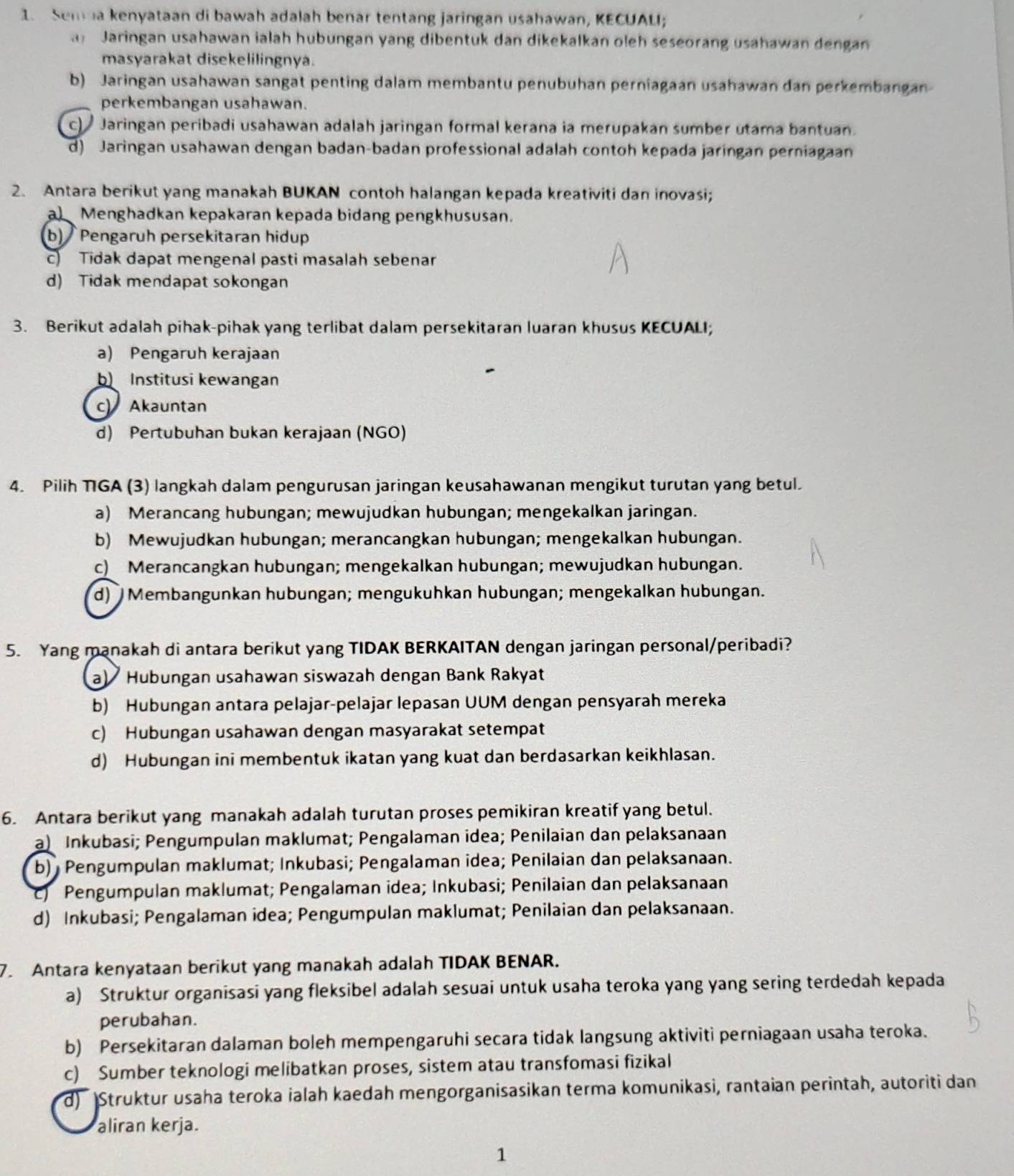 Sem a kenyataan di bawah adalah benar tentang jaringan usahawan, KECUALI;
a Jaringan usahawan ialah hubungan yang dibentuk dan dikekalkan oleh seseorang usahawan dengan
masyarakat disekelilingnya.
b) Jaringan usahawan sangat penting dalam membantu penubuhan perniagaan usahawan dan perkembangan
perkembangan usahawan.
c)  Jaringan peribadi usahawan adalah jaringan formal kerana ia merupakan sumber utama bantuan.
d) Jaringan usahawan dengan badan-badan professional adalah contoh kepada jaringan perniagaan
2. Antara berikut yang manakah BUKAN contoh halangan kepada kreativiti dan inovasi;
a) Menghadkan kepakaran kepada bidang pengkhususan.
b) Pengaruh persekitaran hidup
c) Tidak dapat mengenal pasti masalah sebenar
d) Tidak mendapat sokongan
3. Berikut adalah pihak-pihak yang terlibat dalam persekitaran luaran khusus KECUALI;
a) Pengaruh kerajaan
b Institusi kewangan
c Akauntan
d) Pertubuhan bukan kerajaan (NGO)
4. Pilih TGA (3) langkah dalam pengurusan jaringan keusahawanan mengikut turutan yang betul.
a) Merancang hubungan; mewujudkan hubungan; mengekalkan jaringan.
b) Mewujudkan hubungan; merancangkan hubungan; mengekalkan hubungan.
c) Merancangkan hubungan; mengekalkan hubungan; mewujudkan hubungan.
d) Membangunkan hubungan; mengukuhkan hubungan; mengekalkan hubungan.
5. Yang manakah di antara berikut yang TIDAK BERKAITAN dengan jaringan personal/peribadi?
a)  Hubungan usahawan siswazah dengan Bank Rakyat
b) Hubungan antara pelajar-pelajar lepasan UUM dengan pensyarah mereka
c) Hubungan usahawan dengan masyarakat setempat
d) Hubungan ini membentuk ikatan yang kuat dan berdasarkan keikhlasan.
6. Antara berikut yang manakah adalah turutan proses pemikiran kreatif yang betul.
a) Inkubasi; Pengumpulan maklumat; Pengalaman idea; Penilaian dan pelaksanaan
b) Pengumpulan maklumat; Inkubasi; Pengalaman idea; Penilaian dan pelaksanaan.
Pengumpulan maklumat; Pengalaman idea; Inkubasi; Penilaian dan pelaksanaan
d) Inkubasi; Pengalaman idea; Pengumpulan maklumat; Penilaian dan pelaksanaan.
7. Antara kenyataan berikut yang manakah adalah TIDAK BENAR.
a) Struktur organisasi yang fleksibel adalah sesuai untuk usaha teroka yang yang sering terdedah kepada
perubahan.
b) Persekitaran dalaman boleh mempengaruhi secara tidak langsung aktiviti perniagaan usaha teroka.
c) Sumber teknologi melibatkan proses, sistem atau transfomasi fizikal
d) Struktur usaha teroka ialah kaedah mengorganisasikan terma komunikasi, rantaian perintah, autoriti dan
aliran kerja.
1