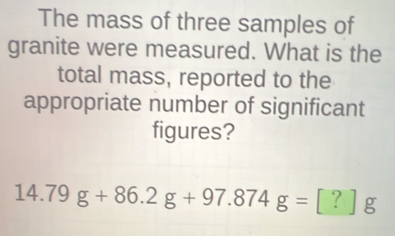 The mass of three samples of 
granite were measured. What is the 
total mass, reported to the 
appropriate number of significant 
figures?
14.79g+86.2g+97.874g=[?]g