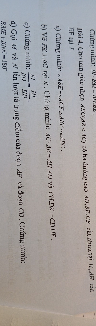 Chứng minh: BI· BM=BH.BE. 
Bài 4. Cho tam giác nhọn ABC(AB có ba đường cao AD, BE, CF cắt nhau tại H, AH cắt
EF tại I. 
a) Chứng minh: △ ABE∽ △ ACF; △ AEFsim △ ABC. 
b) Vẽ FK⊥ BC tại K. Chứng minh: AC· AE=AH.AD và CH DK=CD.HF. 
c) Chứng minh:  EI/ED = HI/HD . 
d) Gọi M và N lần lượt là trung điểm của đoạn AF và đoạn CD. Chứng minh:
BME+BNE=180°