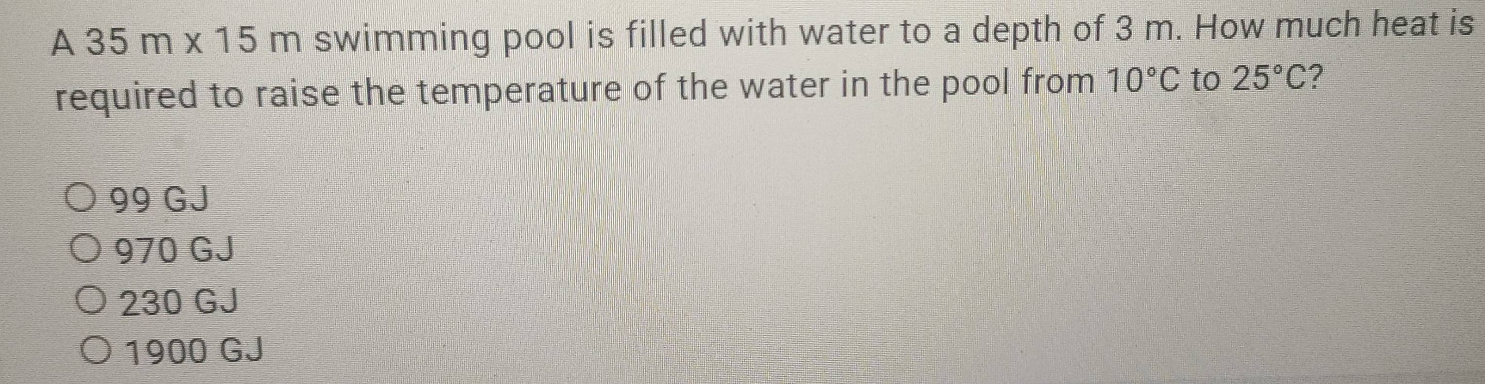 A 35m* 15m swimming pool is filled with water to a depth of 3 m. How much heat is
required to raise the temperature of the water in the pool from 10°C to 25°C ?
99 GJ
970 GJ
230 GJ
1900 GJ