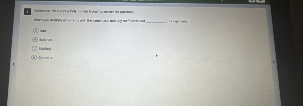 Reference, "Multiplying Polynomials Notes" to answer the question:
When you multiply exponents with the same base, multiply coefficients and _the exponents.
A Add
@ Subtract
c) Multiply
o)Combine