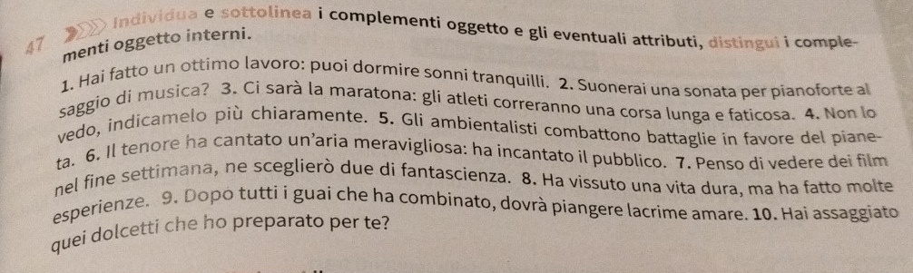 a r io Individua e sottolinea i complementí oggetto e gli eventuali attributi, distingui i comple. 
47 menti oggetto interni. 
1. Hai fatto un ottimo lavoro: puoi dormire sonni tranquilli. 2. Suonerai una sonata per pianoforte a 
saggio di musica? 3. Ci sarà la maratona: gli atleti correranno una corsa lunga e faticosa. 4. Non lo 
vedo, indicamelo più chiaramente. 5. Gli ambientalisti combattono battaglie in favore del piane 
ta. 6. Il tenore ha cantato un’aria meravigliosa: ha incantato il pubblico. 7. Penso di vedere dei film 
nel fine settimana, ne sceglierò due di fantascienza. 8. Ha vissuto una vita dura, ma ha fatto molte 
esperienze. 9. Dopo tutti i guai che ha combinato, dovrà piangere lacrime amare. 10. Hai assaggiato 
quei dolcetti che ho preparato per te?