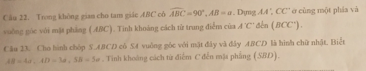 Cầu 22. Trong không gian cho tam giác ABC có widehat ABC=90°, AB=a Dựng AA, CC' ở cùng một phía và 
vuởng góc với mặt phăng (ABC). Tính khoảng cách từ trung điểm của A'C' đn (BCC'). 
Câu 23. Cho hình chóp S. ABCD có SA vuông góc với mặt đáy và đáy ABCD là hình chữ nhật. Biết
AB=4a, AD=3a, SB=5a. Tính khoảng cách từ điểm C đến mặt phẳng (SBD).