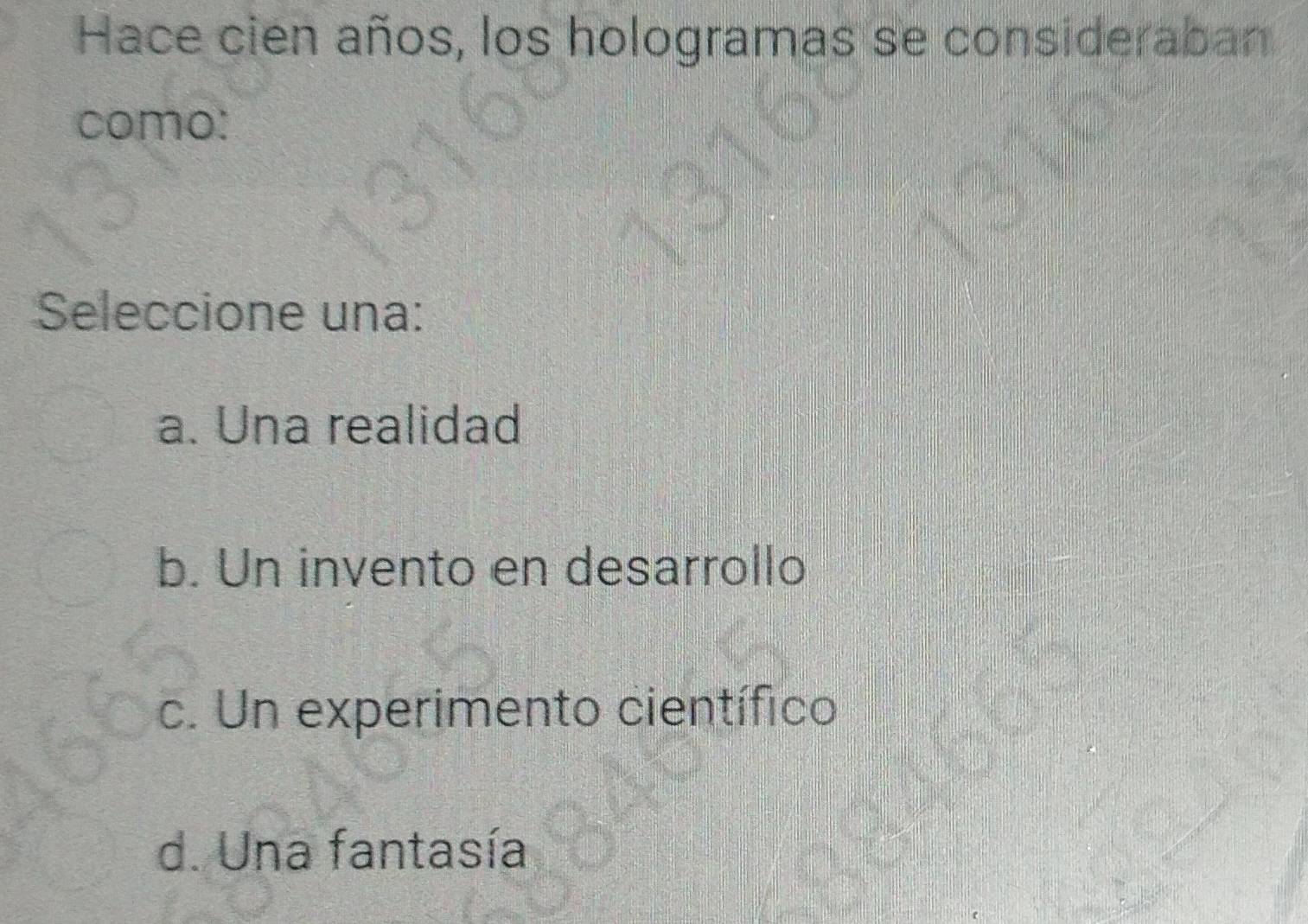 Hace cien años, los hologramas se consideraban
como:
Seleccione una:
a. Una realidad
b. Un invento en desarrollo
c. Un experimento científico
d. Una fantasía