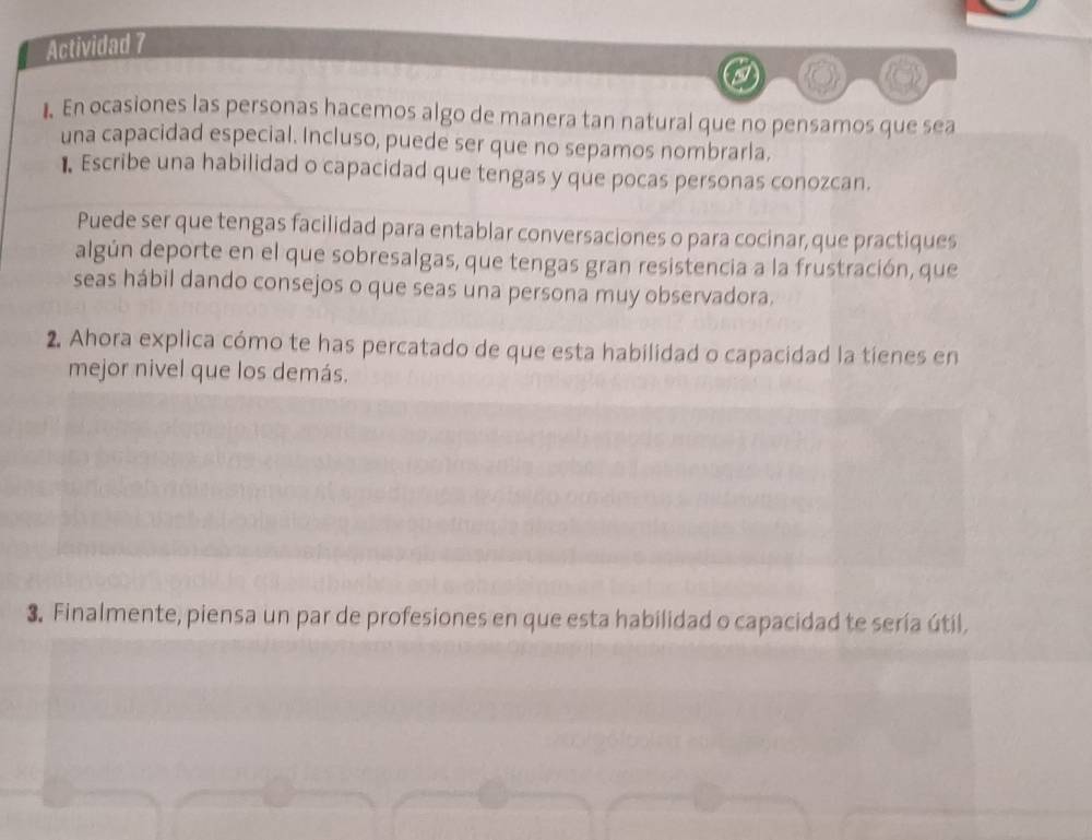 Actividad 7 
. En ocasiones las personas hacemos algo de manera tan natural que no pensamos que sea 
una capacidad especial. Incluso, puede ser que no sepamos nombrarla. 
1 Escribe una habilidad o capacidad que tengas y que pocas personas conozcan. 
Puede ser que tengas facilidad para entablar conversaciones o para cocinar,que practiques 
algún deporte en el que sobresalgas, que tengas gran resistencia a la frustración, que 
seas hábil dando consejos o que seas una persona muy observadora. 
2. Ahora explica cómo te has percatado de que esta habilidad o capacidad la tienes en 
mejor nivel que los demás. 
3. Finalmente, piensa un par de profesiones en que esta habilidad o capacidad te sería útil,