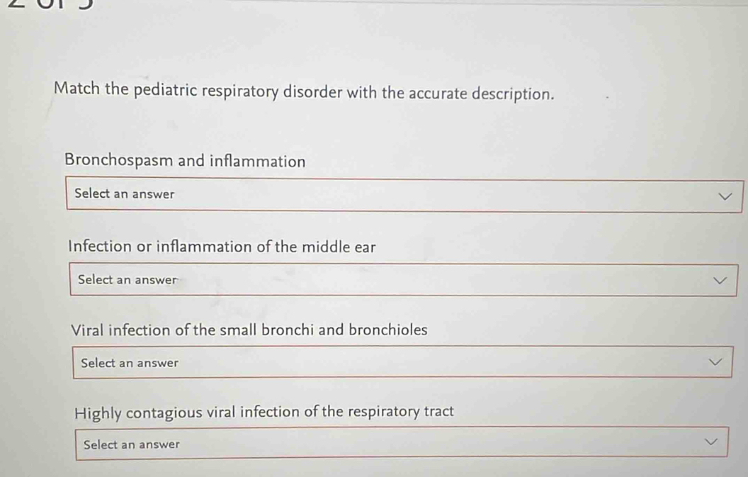 Match the pediatric respiratory disorder with the accurate description. 
Bronchospasm and inflammation 
Select an answer 
Infection or inflammation of the middle ear 
Select an answer 
Viral infection of the small bronchi and bronchioles 
Select an answer 
Highly contagious viral infection of the respiratory tract 
Select an answer