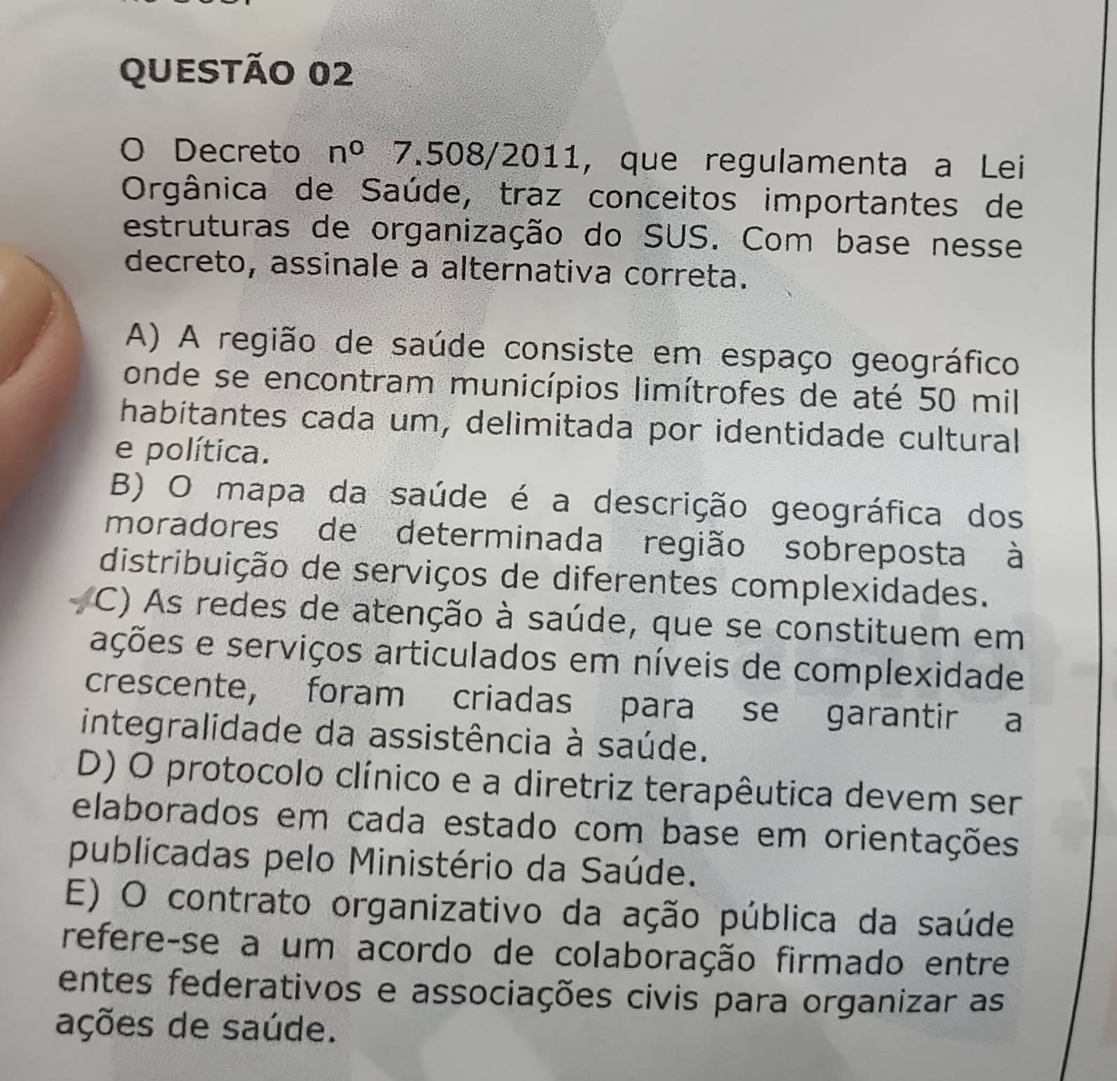 Decreto n^0 7.508/2011, que regulamenta a Lei
Orgânica de Saúde, traz conceitos importantes de
estruturas de organização do SUS. Com base nesse
decreto, assinale a alternativa correta.
A) A região de saúde consiste em espaço geográfico
onde se encontram municípios limítrofes de até 50 mil
habítantes cada um, delimitada por identidade cultural
e política.
B) O mapa da saúde é a descrição geográfica dos
moradores de determinada região sobreposta à
distribuição de serviços de diferentes complexidades.
C) As redes de atenção à saúde, que se constituem em
ações e serviços articulados em níveis de complexidade
crescente, foram criadas para se garantir a
integralidade da assistência à saúde.
D) O protocolo clínico e a diretriz terapêutica devem ser
elaborados em cada estado com base em orientações
publicadas pelo Ministério da Saúde.
E) O contrato organizativo da ação pública da saúde
refere-se a um acordo de colaboração firmado entre
entes federativos e associações civis para organizar as
ações de saúde.