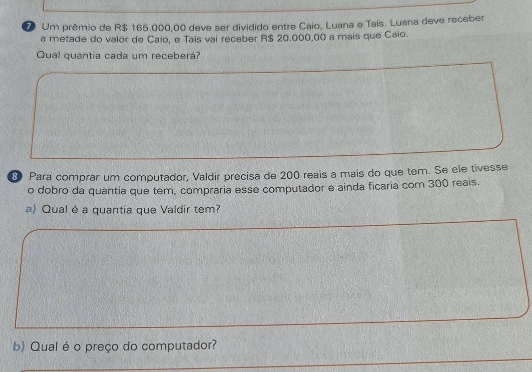 Um prêmio de R$ 165.000,00 deve ser dividido entre Caio, Luana e Taís. Luana deve receber 
a metade do valor de Caio, e Taís vai receber R$ 20.000,00 a mais que Caio. 
Qual quantia cada um receberá? 
8 Para comprar um computador, Valdir precisa de 200 reais a mais do que tem. Se ele tivesse 
o dobro da quantia que tem, compraria esse computador e ainda ficaria com 300 reais. 
a) Qual é a quantia que Valdir tem? 
b) Qual é o preço do computador?