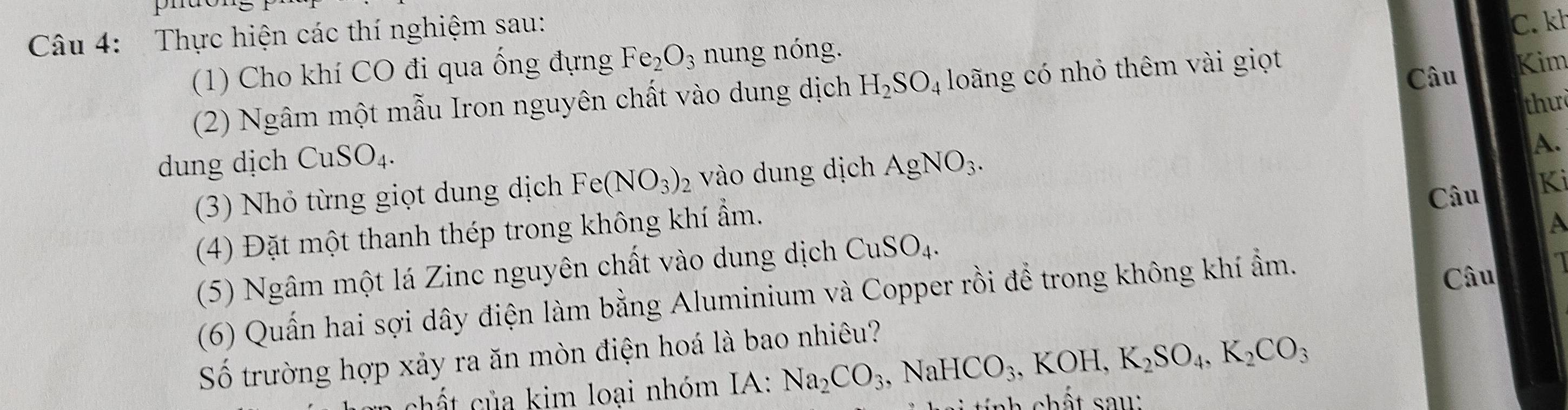 phão 
Câu 4: Thực hiện các thí nghiệm sau: 
C. kh 
(1) Cho khí CO đi qua ống đựng Fe_2O_3 nung nóng. 
Câu 
(2) Ngâm một mẫu Iron nguyên chất vào dung dịch H_2SO_4 loãng có nhỏ thêm vài giọt Kim 
thư 
dung dịch CuSO_4. AgNO_3. 
A. 
(3) Nhỏ từng giọt dung dịch Fe(NO_3)_2 vào dung dịch 
Câu Ki 
(4) Đặt một thanh thép trong không khí ẩm. 
A 
(5) Ngâm một lá Zinc nguyên chất vào dung dịch CuSO_4. 
(6) Quấn hai sợi dây điện làm bằng Aluminium và Copper rồi để trong không khí ẩm. 
Câu 
Số trường hợp xảy ra ăn mòn điện hoá là bao nhiêu? 
chất của kim loại nhóm IA: Na_2CO_3, NaHCO_3, KOH, K_2SO_4, K_2CO_3 nh chất sau :