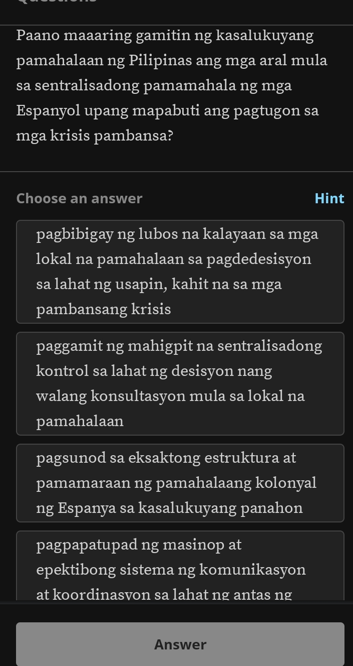 Paano maaaring gamitin ng kasalukuyang
pamahalaan ng Pilipinas ang mga aral mula
sa sentralisadong pamamahala ng mga
Espanyol upang mapabuti ang pagtugon sa
mga krisis pambansa?
Choose an answer Hint
pagbibigay ng lubos na kalayaan sa mga
lokal na pamahalaan sa pagdedesisyon
sa lahat ng usapin, kahit na sa mga
pambansang krisis
paggamit ng mahigpit na sentralisadong
kontrol sa lahat ng desisyon nang
walang konsultasyon mula sa lokal na
pamahalaan
pagsunod sa eksaktong estruktura at
pamamaraan ng pamahalaang kolonyal
ng Espanya sa kasalukuyang panahon
pagpapatupad ng masinop at
epektibong sistema ng komunikasyon
at koordinasvon sa lahat ng antas ng
Answer