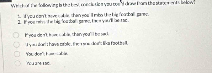 Which of the following is the best conclusion you could draw from the statements below?
1. If you don't have cable, then you'll miss the big football game.
2. If you miss the big football game, then you'll be sad.
If you don't have cable, then you'll be sad.
If you don't have cable, then you don't like football.
You don't have cable.
You are sad.