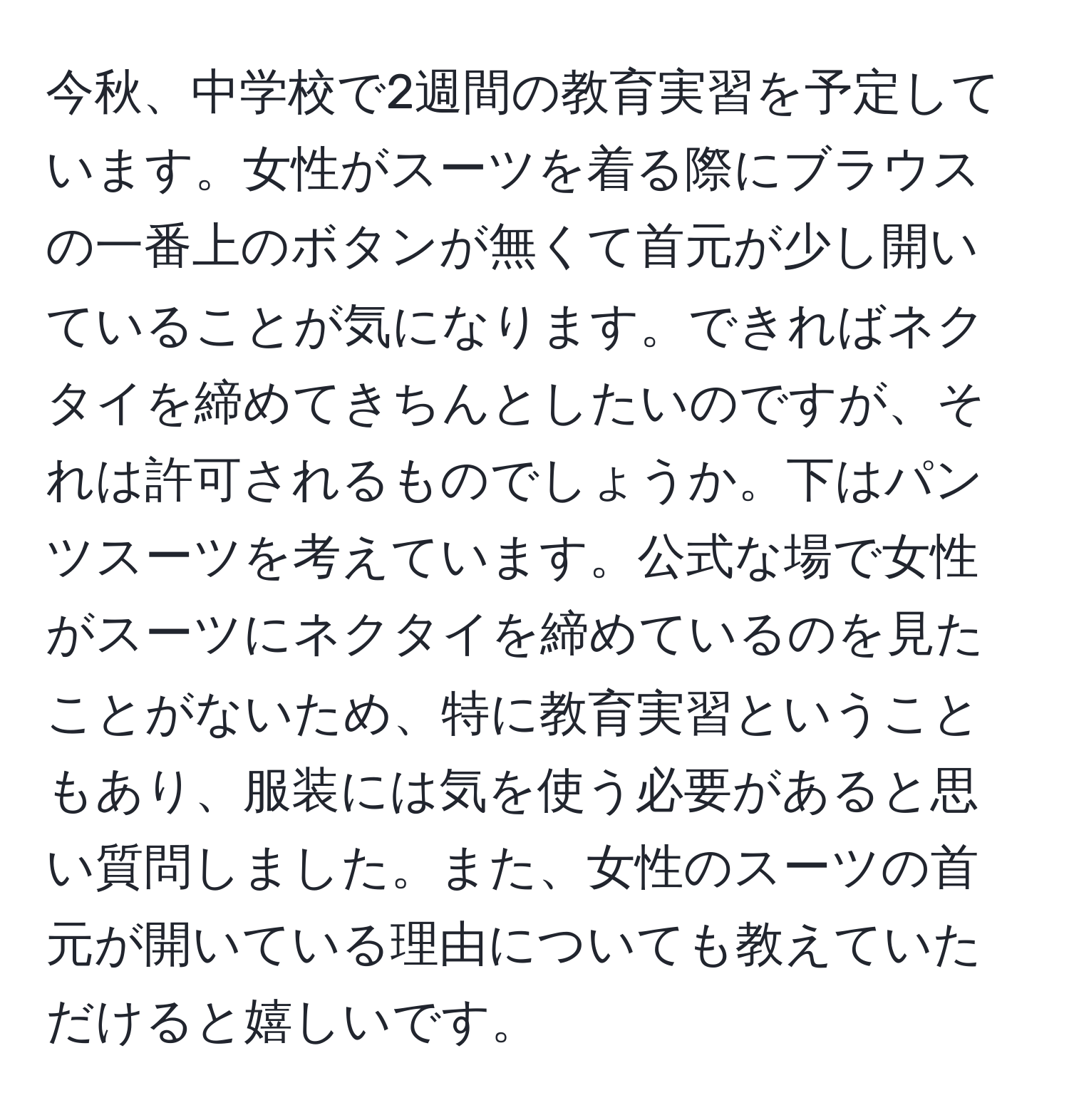 今秋、中学校で2週間の教育実習を予定しています。女性がスーツを着る際にブラウスの一番上のボタンが無くて首元が少し開いていることが気になります。できればネクタイを締めてきちんとしたいのですが、それは許可されるものでしょうか。下はパンツスーツを考えています。公式な場で女性がスーツにネクタイを締めているのを見たことがないため、特に教育実習ということもあり、服装には気を使う必要があると思い質問しました。また、女性のスーツの首元が開いている理由についても教えていただけると嬉しいです。