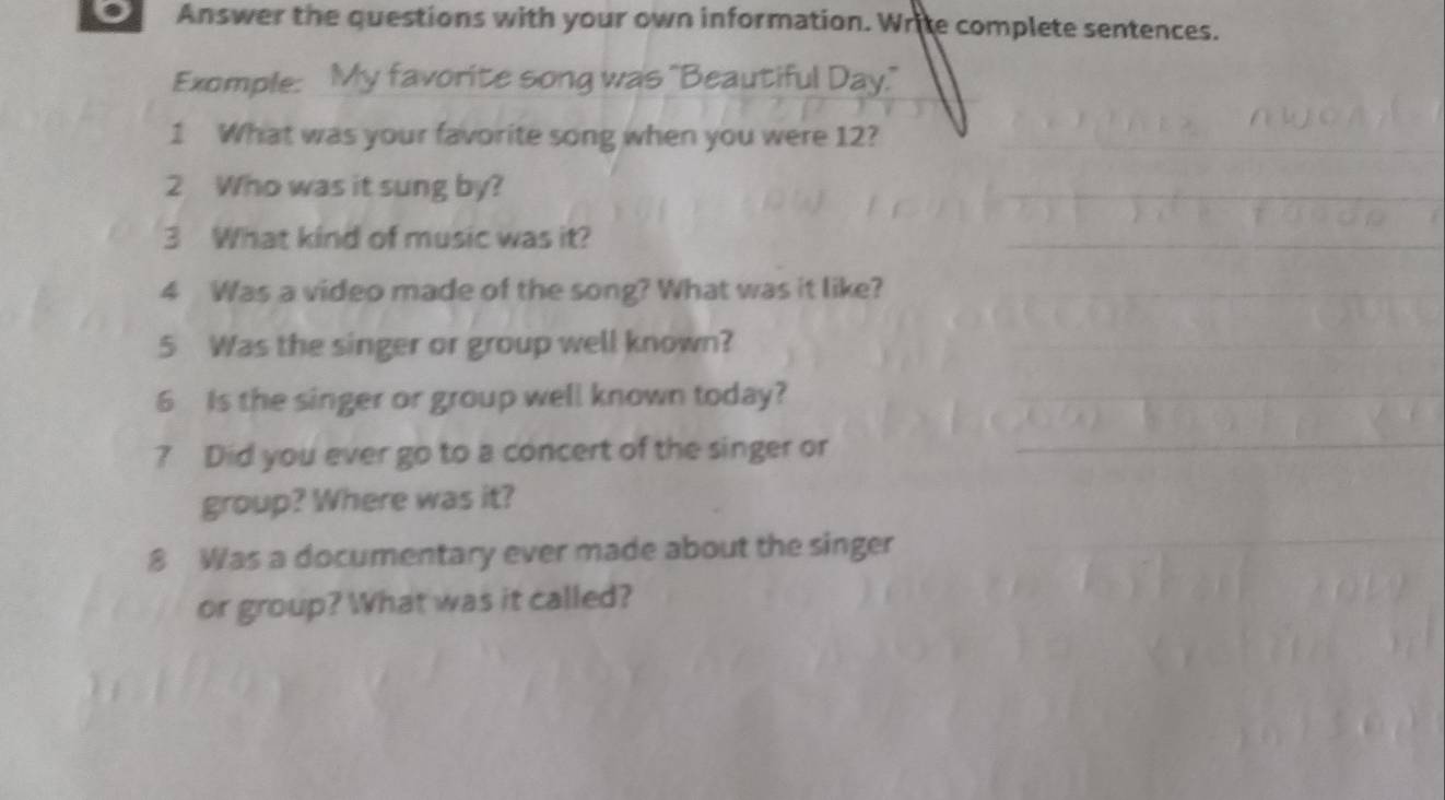 Answer the questions with your own information. Write complete sentences. 
Exomple: My favorite song was "Beautiful Day." 
1 What was your favorite song when you were 12? 
2 Who was it sung by? 
3 What kind of music was it? 
4 Was a video made of the song? What was it like? 
5 Was the singer or group well known? 
6 Is the singer or group well known today? 
? Did you ever go to a concert of the singer or 
group? Where was it? 
8 Was a documentary ever made about the singer 
or group? What was it called?