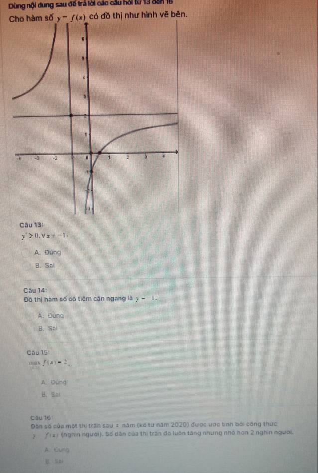 Dùng nội dung sau để trả lời các cầu hỏi từ 13 đến 16
C số có đồ thị như hình vẽ bên.
Cầu 13:
y'>0,v=-1-1
A. Đung
B. Sal
Cău 14:
Đô thị hàm số có tiệm căn ngang là y-1.
A. Đung
B. Sai
Cầu 15
.  ,
103 f(x)=2.
A. Ding
B. Sai
Câu 16
Dân số của một thị trấn sau = năm (kế từ năm 2020) được ược tinh bởi công thực
f(=) i (nghin người). Số dân của thị trấn đó luôn tăng nhưng nhó hơn 2 nghin người.
A. Oung
B Sai